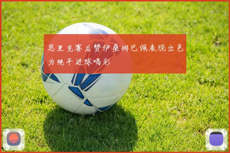 恩里克赛后赞伊桑姆巴佩表现出色为绝平进球喝彩