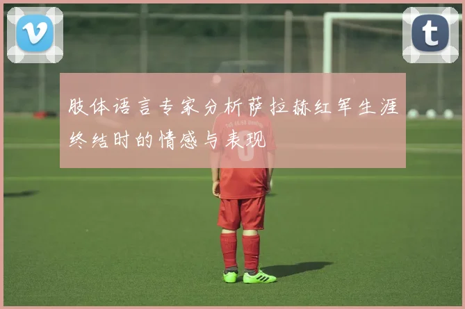 肢体语言专家分析萨拉赫红军生涯终结时的情感与表现