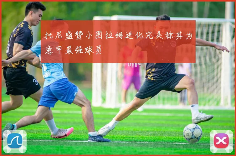 托尼盛赞小图拉姆进化完美称其为意甲最强球员