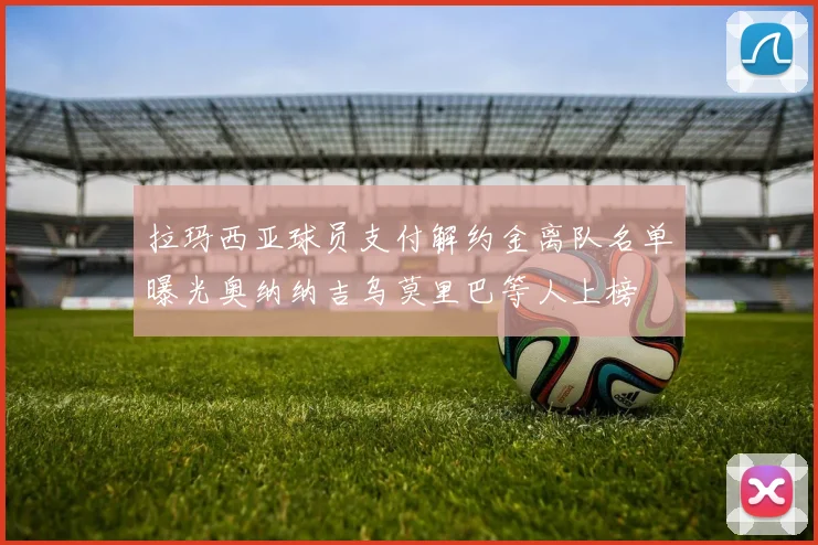 拉玛西亚球员支付解约金离队名单曝光奥纳纳吉乌莫里巴等人上榜