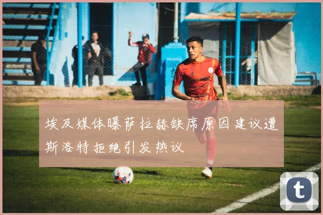 埃及媒体曝萨拉赫缺席原因建议遭斯洛特拒绝引发热议