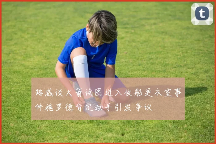 路威谈火箭试图进入快船更衣室事件施罗德肯定动手引发争议