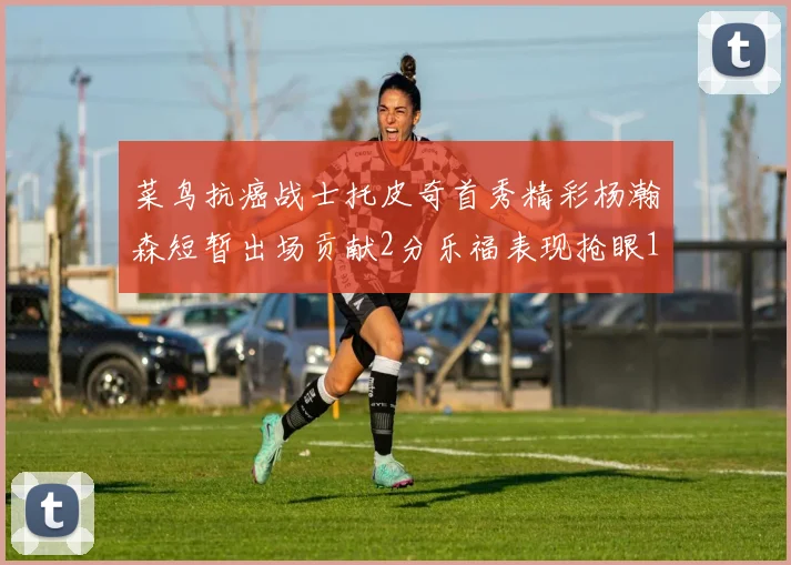 菜鸟抗癌战士托皮奇首秀精彩杨瀚森短暂出场贡献2分乐福表现抢眼14分钟斩获11分2助