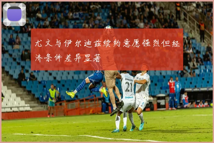 尤文与伊尔迪兹续约意愿强烈但经济条件差异显著