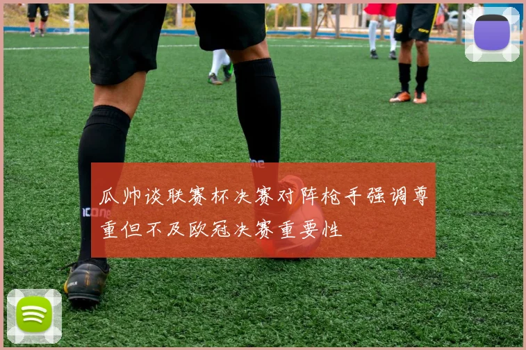 瓜帅谈联赛杯决赛对阵枪手强调尊重但不及欧冠决赛重要性