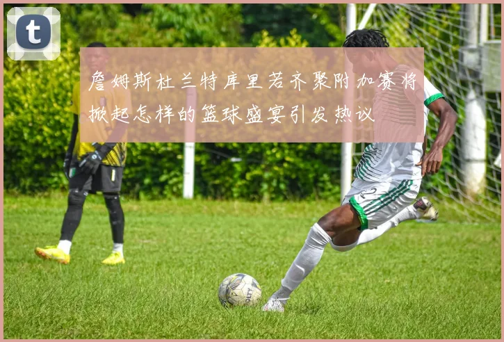 詹姆斯杜兰特库里若齐聚附加赛将掀起怎样的篮球盛宴引发热议