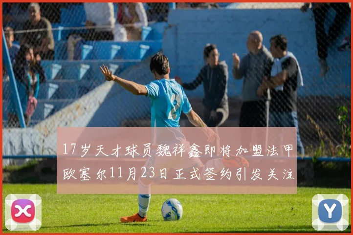 17岁天才球员魏祥鑫即将加盟法甲欧塞尔11月23日正式签约引发关注