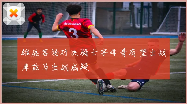 雄鹿客场对决骑士字母哥有望出战库兹马出战成疑