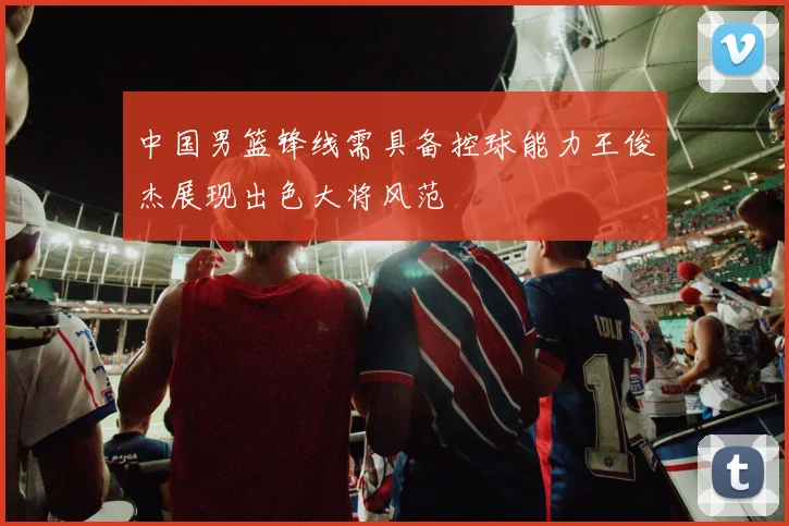 中国男篮锋线需具备控球能力王俊杰展现出色大将风范