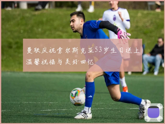 曼联庆祝索尔斯克亚53岁生日送上温馨祝福与美好回忆