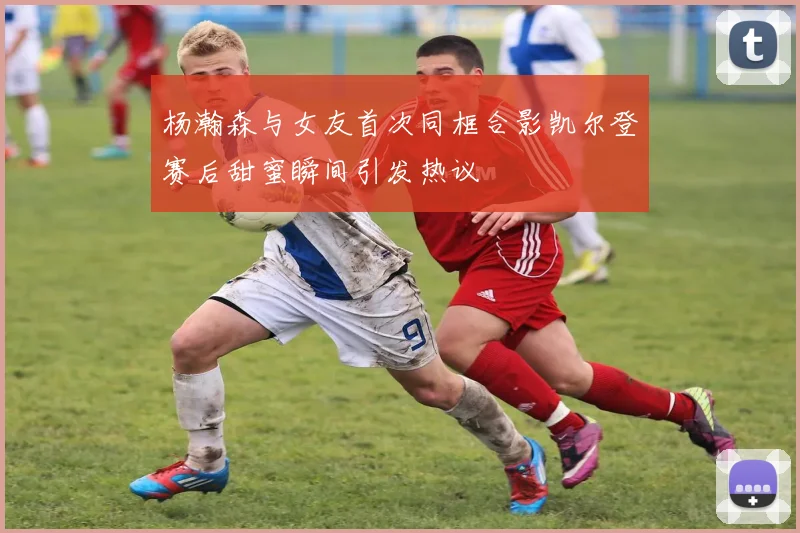 杨瀚森与女友首次同框合影凯尔登赛后甜蜜瞬间引发热议