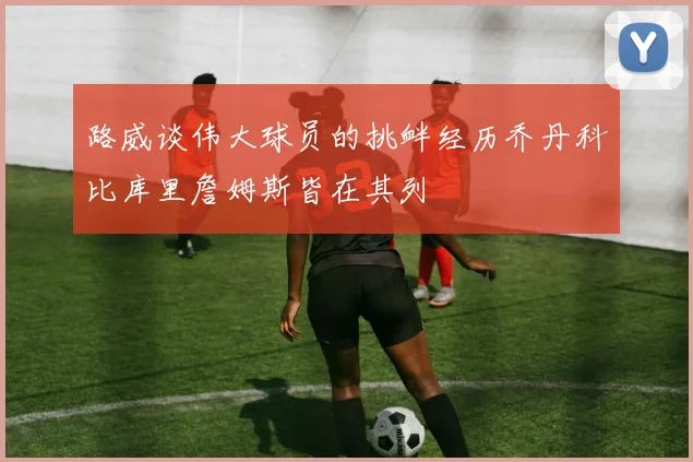 路威谈伟大球员的挑衅经历乔丹科比库里詹姆斯皆在其列