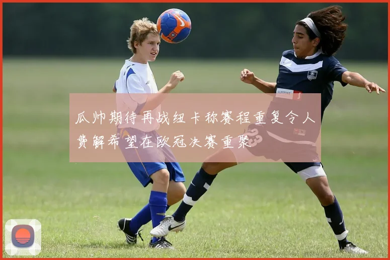瓜帅期待再战纽卡称赛程重复令人费解希望在欧冠决赛重聚