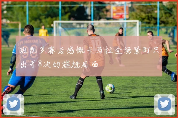 班凯罗赛后感慨卡马拉全场紧盯只出手8次的尴尬局面