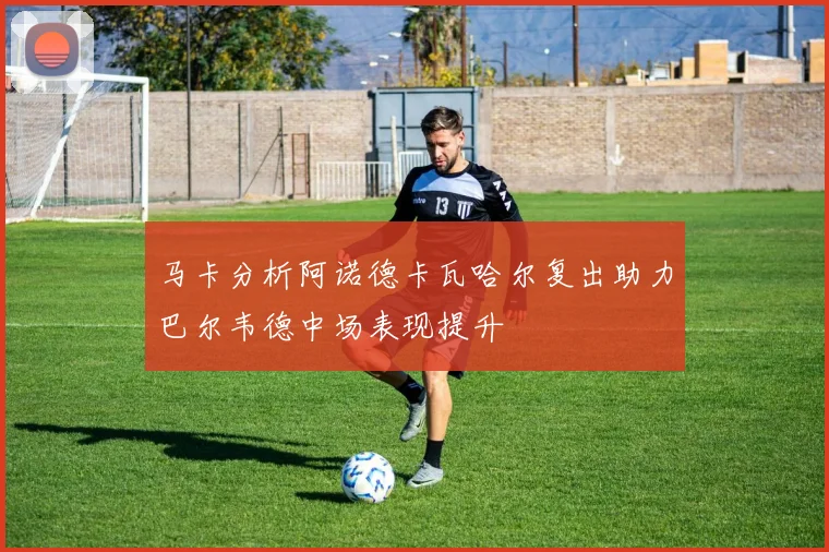 马卡分析阿诺德卡瓦哈尔复出助力巴尔韦德中场表现提升