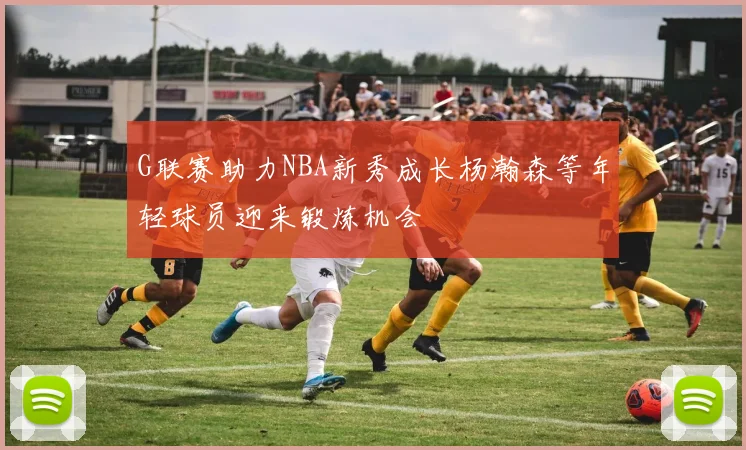 G联赛助力NBA新秀成长杨瀚森等年轻球员迎来锻炼机会