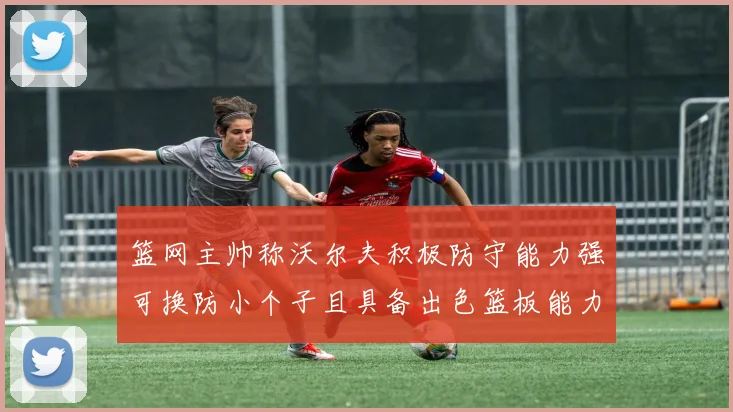 篮网主帅称沃尔夫积极防守能力强可换防小个子且具备出色篮板能力