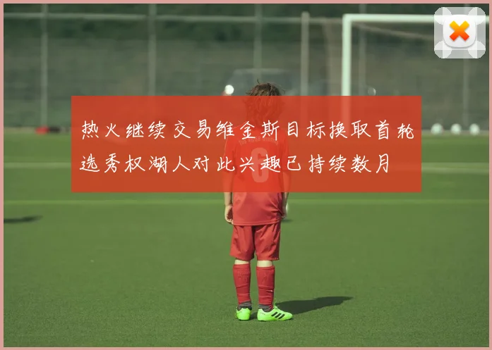 热火继续交易维金斯目标换取首轮选秀权湖人对此兴趣已持续数月