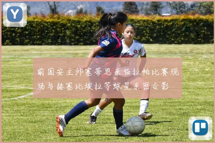 前国安主帅塞蒂恩亲临拉帕比赛现场与赫塞比埃拉等球星亲密合影