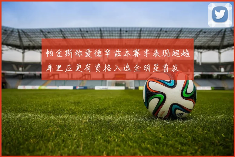 帕金斯称爱德华兹本赛季表现超越库里应更有资格入选全明星首发