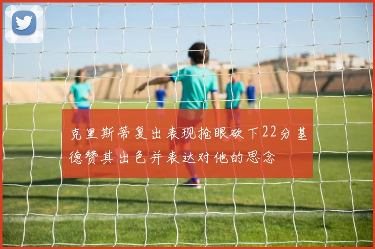 克里斯蒂复出表现抢眼砍下22分基德赞其出色并表达对他的思念