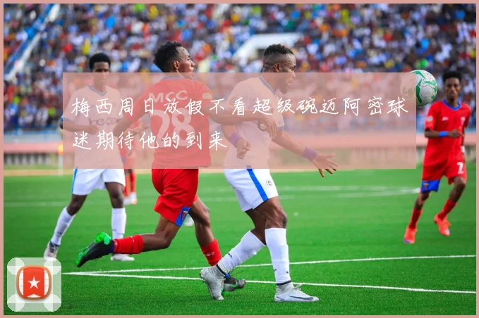梅西周日放假不看超级碗迈阿密球迷期待他的到来