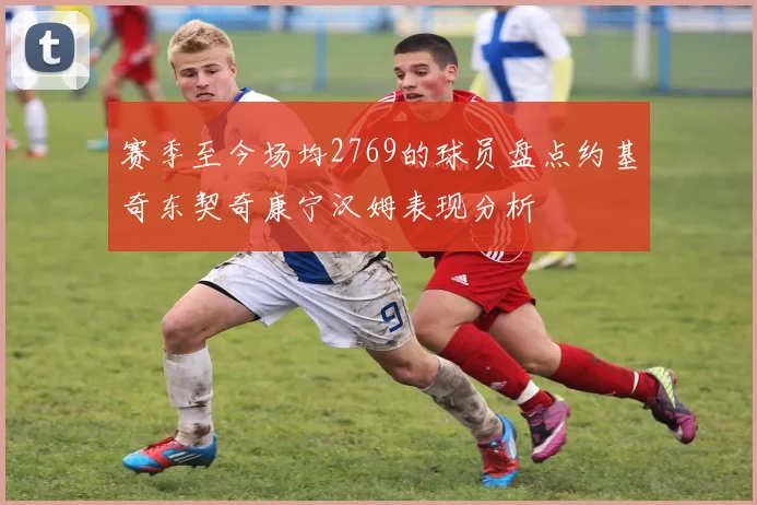 赛季至今场均2769的球员盘点约基奇东契奇康宁汉姆表现分析