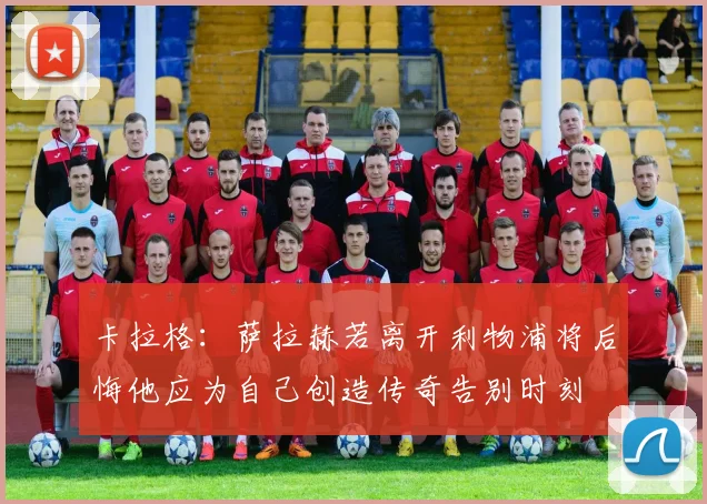 卡拉格：萨拉赫若离开利物浦将后悔他应为自己创造传奇告别时刻