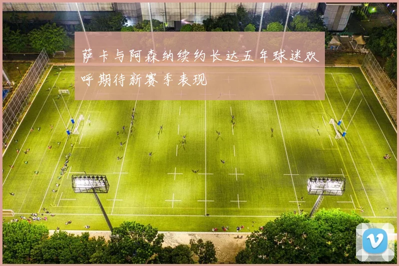 萨卡与阿森纳续约长达五年球迷欢呼期待新赛季表现