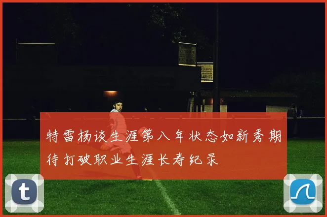 特雷杨谈生涯第八年状态如新秀期待打破职业生涯长寿纪录